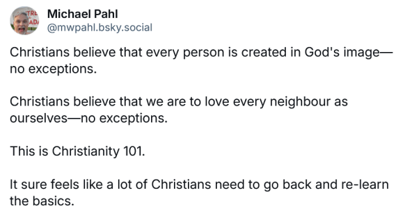 A social media post with this text: "Christians believe that every person is created in God's image—no exceptions. Christians believe that we are to love every neighbour as ourselves—no exceptions. This is Christianity 101. It sure feels like a lot of Christians need to go back and re-learn the basics."